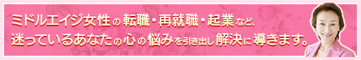 ミドルエイジ女性の転職・再就職・起業など、迷っているあなたの心の悩みを引出し解決に導きます。